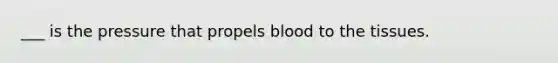 ___ is the pressure that propels blood to the tissues.