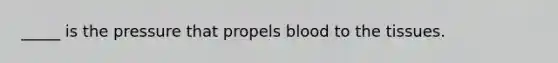 _____ is the pressure that propels blood to the tissues.