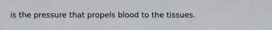 is the pressure that propels blood to the tissues.