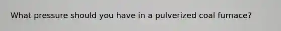 What pressure should you have in a pulverized coal furnace?