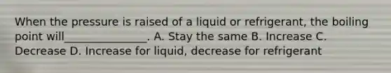 When the pressure is raised of a liquid or refrigerant, the boiling point will_______________. A. Stay the same B. Increase C. Decrease D. Increase for liquid, decrease for refrigerant