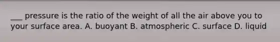 ___ pressure is the ratio of the weight of all the air above you to your surface area. A. buoyant B. atmospheric C. surface D. liquid