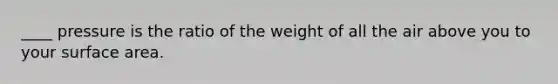 ____ pressure is the ratio of the weight of all the air above you to your surface area.