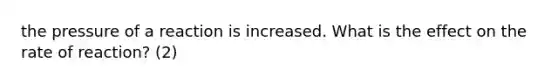 the pressure of a reaction is increased. What is the effect on the rate of reaction? (2)