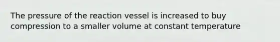 The pressure of the reaction vessel is increased to buy compression to a smaller volume at constant temperature