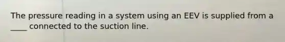 The pressure reading in a system using an EEV is supplied from a ____ connected to the suction line.