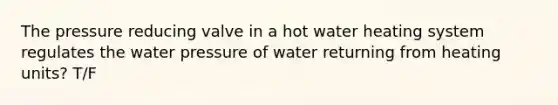 The pressure reducing valve in a hot water heating system regulates the water pressure of water returning from heating units? T/F