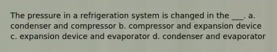 The pressure in a refrigeration system is changed in the ___. a. condenser and compressor b. compressor and expansion device c. expansion device and evaporator d. condenser and evaporator