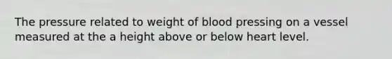 The pressure related to weight of blood pressing on a vessel measured at the a height above or below heart level.