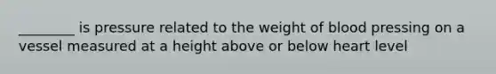 ________ is pressure related to the weight of blood pressing on a vessel measured at a height above or below heart level