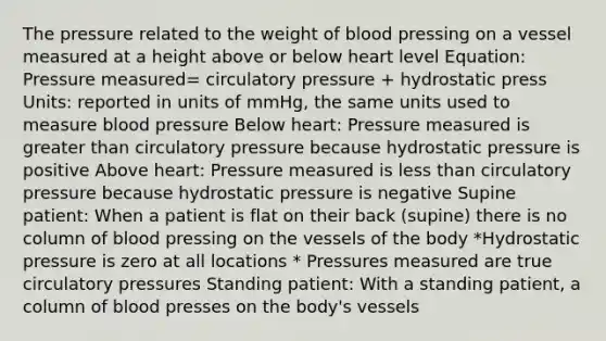 The pressure related to the weight of blood pressing on a vessel measured at a height above or below heart level Equation: Pressure measured= circulatory pressure + hydrostatic press Units: reported in units of mmHg, the same units used to measure blood pressure Below heart: Pressure measured is greater than circulatory pressure because hydrostatic pressure is positive Above heart: Pressure measured is less than circulatory pressure because hydrostatic pressure is negative Supine patient: When a patient is flat on their back (supine) there is no column of blood pressing on the vessels of the body *Hydrostatic pressure is zero at all locations * Pressures measured are true circulatory pressures Standing patient: With a standing patient, a column of blood presses on the body's vessels