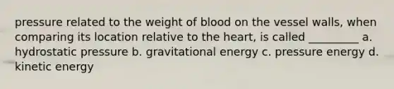 pressure related to the weight of blood on the vessel walls, when comparing its location relative to the heart, is called _________ a. hydrostatic pressure b. gravitational energy c. pressure energy d. kinetic energy