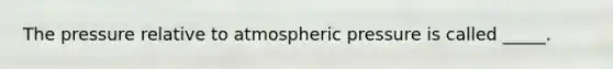 The pressure relative to atmospheric pressure is called _____.