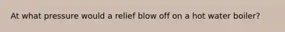 At what pressure would a relief blow off on a hot water boiler?