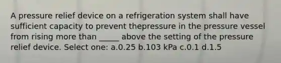 A pressure relief device on a refrigeration system shall have sufficient capacity to prevent thepressure in the pressure vessel from rising more than _____ above the setting of the pressure relief device. Select one: a.0.25 b.103 kPa c.0.1 d.1.5