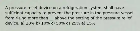 A pressure relief device on a refrigeration system shall have sufficient capacity to prevent the pressure in the pressure vessel from rising more than __ above the setting of the pressure relief device. a) 20% b) 10% c) 50% d) 25% e) 15%