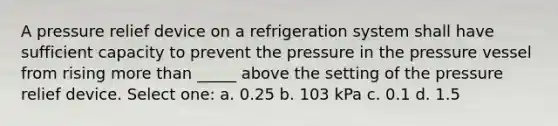 A pressure relief device on a refrigeration system shall have sufficient capacity to prevent the pressure in the pressure vessel from rising more than _____ above the setting of the pressure relief device. Select one: a. 0.25 b. 103 kPa c. 0.1 d. 1.5