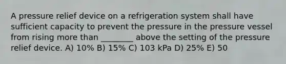 A pressure relief device on a refrigeration system shall have sufficient capacity to prevent the pressure in the pressure vessel from rising more than ________ above the setting of the pressure relief device. A) 10% B) 15% C) 103 kPa D) 25% E) 50