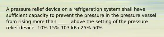 A pressure relief device on a refrigeration system shall have sufficient capacity to prevent the pressure in the pressure vessel from rising more than _____ above the setting of the pressure relief device. 10% 15% 103 kPa 25% 50%