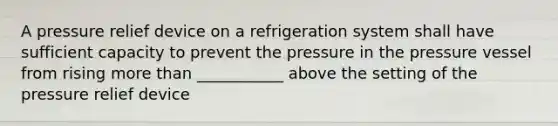 A pressure relief device on a refrigeration system shall have sufficient capacity to prevent the pressure in the pressure vessel from rising more than ___________ above the setting of the pressure relief device