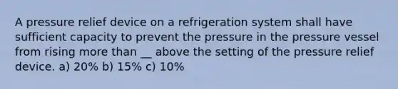 A pressure relief device on a refrigeration system shall have sufficient capacity to prevent the pressure in the pressure vessel from rising more than __ above the setting of the pressure relief device. a) 20% b) 15% c) 10%