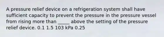 A pressure relief device on a refrigeration system shall have sufficient capacity to prevent the pressure in the pressure vessel from rising more than _____ above the setting of the pressure relief device. 0.1 1.5 103 kPa 0.25