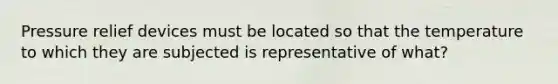 Pressure relief devices must be located so that the temperature to which they are subjected is representative of what?