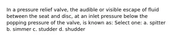 In a pressure relief valve, the audible or visible escape of fluid between the seat and disc, at an inlet pressure below the popping pressure of the valve, is known as: Select one: a. spitter b. simmer c. studder d. shudder