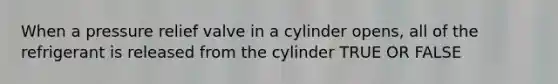 When a pressure relief valve in a cylinder opens, all of the refrigerant is released from the cylinder TRUE OR FALSE