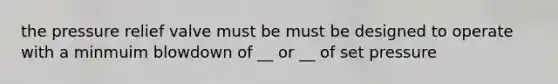 the pressure relief valve must be must be designed to operate with a minmuim blowdown of __ or __ of set pressure