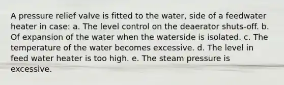 A pressure relief valve is fitted to the water, side of a feedwater heater in case: a. The level control on the deaerator shuts-off. b. Of expansion of the water when the waterside is isolated. c. The temperature of the water becomes excessive. d. The level in feed water heater is too high. e. The steam pressure is excessive.