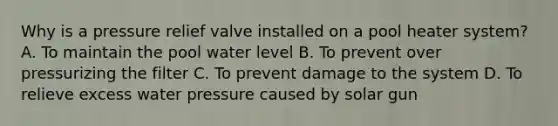 Why is a pressure relief valve installed on a pool heater system? A. To maintain the pool water level B. To prevent over pressurizing the filter C. To prevent damage to the system D. To relieve excess water pressure caused by solar gun