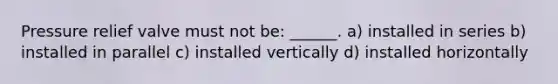 Pressure relief valve must not be: ______. a) installed in series b) installed in parallel c) installed vertically d) installed horizontally