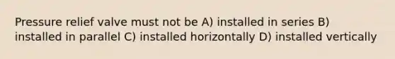 Pressure relief valve must not be A) installed in series B) installed in parallel C) installed horizontally D) installed vertically