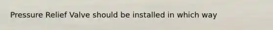 Pressure Relief Valve should be installed in which way