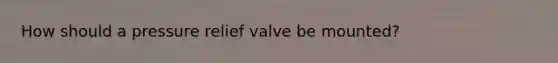 How should a pressure relief valve be mounted?