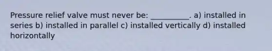 Pressure relief valve must never be: __________. a) installed in series b) installed in parallel c) installed vertically d) installed horizontally