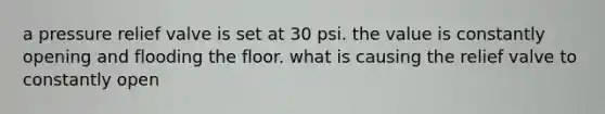 a pressure relief valve is set at 30 psi. the value is constantly opening and flooding the floor. what is causing the relief valve to constantly open