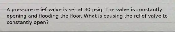 A pressure relief valve is set at 30 psig. The valve is constantly opening and flooding the floor. What is causing the relief valve to constantly open?