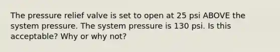 The pressure relief valve is set to open at 25 psi ABOVE the system pressure. The system pressure is 130 psi. Is this acceptable? Why or why not?