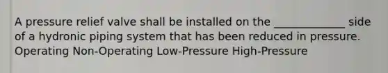 A pressure relief valve shall be installed on the _____________ side of a hydronic piping system that has been reduced in pressure. Operating Non-Operating Low-Pressure High-Pressure