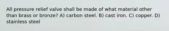 All pressure relief valve shall be made of what material other than brass or bronze? A) carbon steel. B) cast iron. C) copper. D) stainless steel