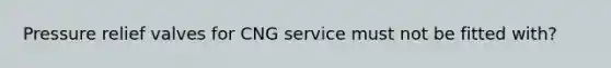 Pressure relief valves for CNG service must not be fitted with?