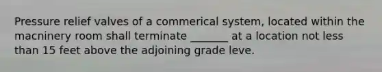 Pressure relief valves of a commerical system, located within the macninery room shall terminate _______ at a location not less than 15 feet above the adjoining grade leve.