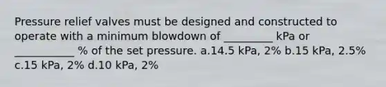 Pressure relief valves must be designed and constructed to operate with a minimum blowdown of _________ kPa or ___________ % of the set pressure. a.14.5 kPa, 2% b.15 kPa, 2.5% c.15 kPa, 2% d.10 kPa, 2%