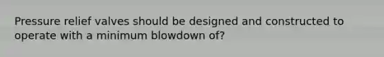 Pressure relief valves should be designed and constructed to operate with a minimum blowdown of?