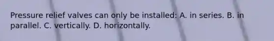 Pressure relief valves can only be installed: A. in series. B. in parallel. C. vertically. D. horizontally.