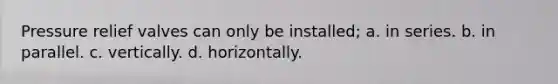 Pressure relief valves can only be installed; a. in series. b. in parallel. c. vertically. d. horizontally.