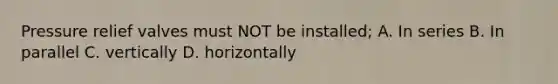 Pressure relief valves must NOT be installed; A. In series B. In parallel C. vertically D. horizontally