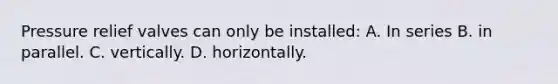 Pressure relief valves can only be installed: A. In series B. in parallel. C. vertically. D. horizontally.